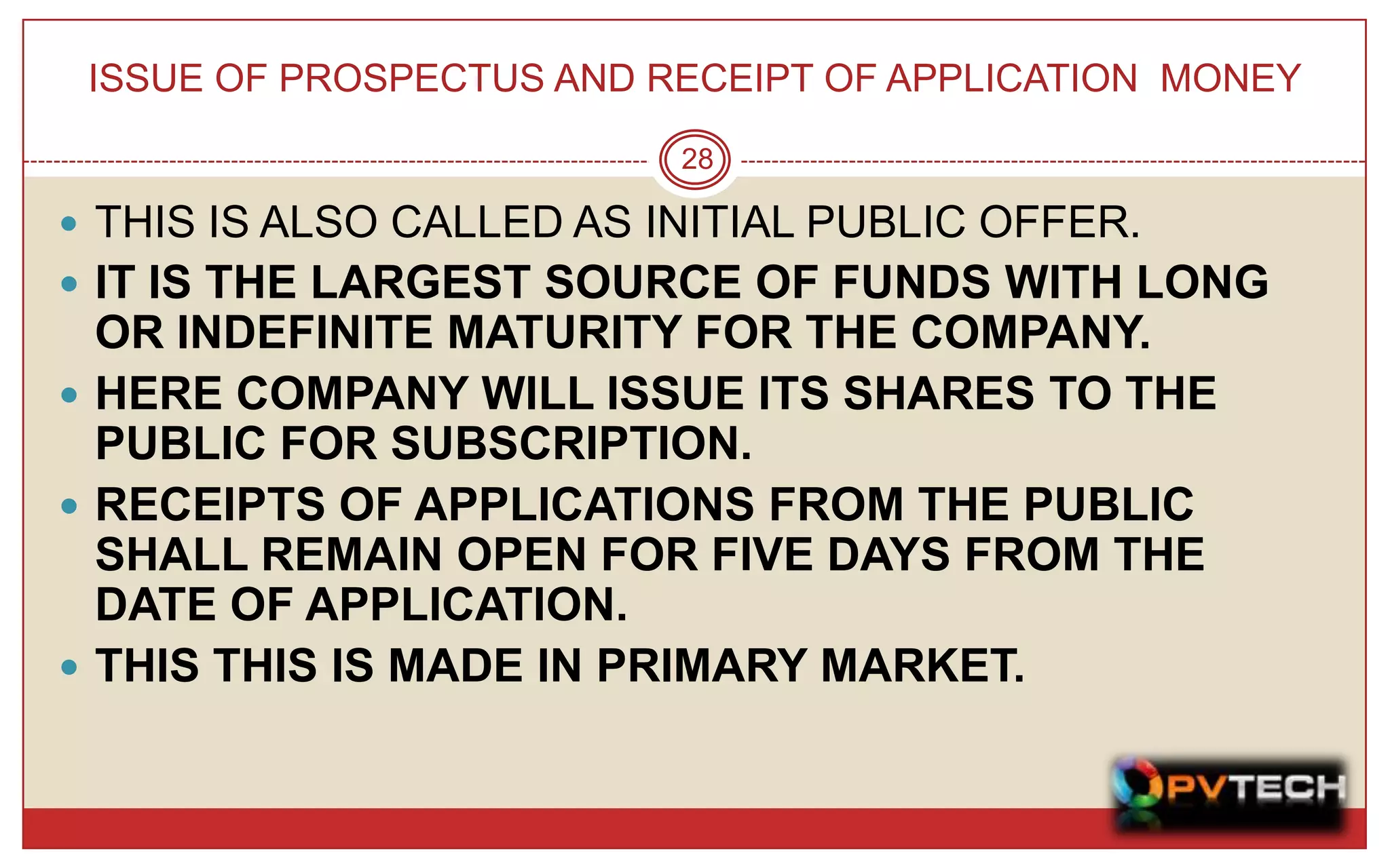 ISSUE OF PROSPECTUS AND RECEIPT OF APPLICATION MONEY

                          28

 THIS IS ALSO CALLED AS INITIAL PUBLIC OFFER.
 IT IS THE LARGEST SOURCE OF FUNDS WITH LONG
  OR INDEFINITE MATURITY FOR THE COMPANY.
 HERE COMPANY WILL ISSUE ITS SHARES TO THE
  PUBLIC FOR SUBSCRIPTION.
 RECEIPTS OF APPLICATIONS FROM THE PUBLIC
  SHALL REMAIN OPEN FOR FIVE DAYS FROM THE
  DATE OF APPLICATION.
 THIS THIS IS MADE IN PRIMARY MARKET.
 