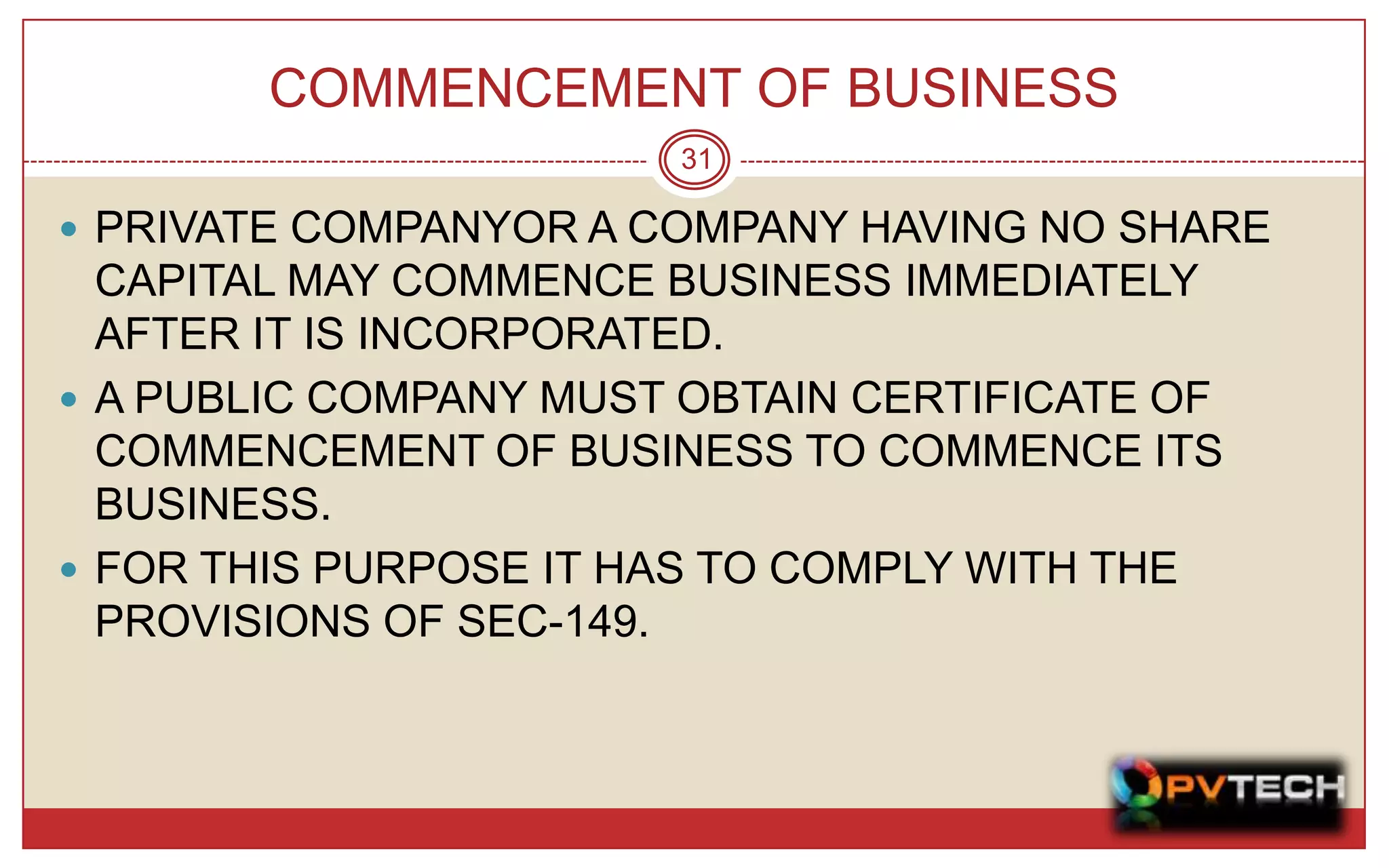 COMMENCEMENT OF BUSINESS
                        31

 PRIVATE COMPANYOR A COMPANY HAVING NO SHARE
  CAPITAL MAY COMMENCE BUSINESS IMMEDIATELY
  AFTER IT IS INCORPORATED.
 A PUBLIC COMPANY MUST OBTAIN CERTIFICATE OF
  COMMENCEMENT OF BUSINESS TO COMMENCE ITS
  BUSINESS.
 FOR THIS PURPOSE IT HAS TO COMPLY WITH THE
  PROVISIONS OF SEC-149.
 