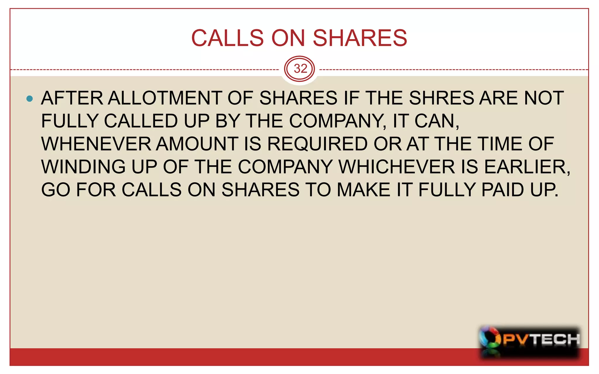 CALLS ON SHARES
                       32

 AFTER ALLOTMENT OF SHARES IF THE SHRES ARE NOT
 FULLY CALLED UP BY THE COMPANY, IT CAN,
 WHENEVER AMOUNT IS REQUIRED OR AT THE TIME OF
 WINDING UP OF THE COMPANY WHICHEVER IS EARLIER,
 GO FOR CALLS ON SHARES TO MAKE IT FULLY PAID UP.
 