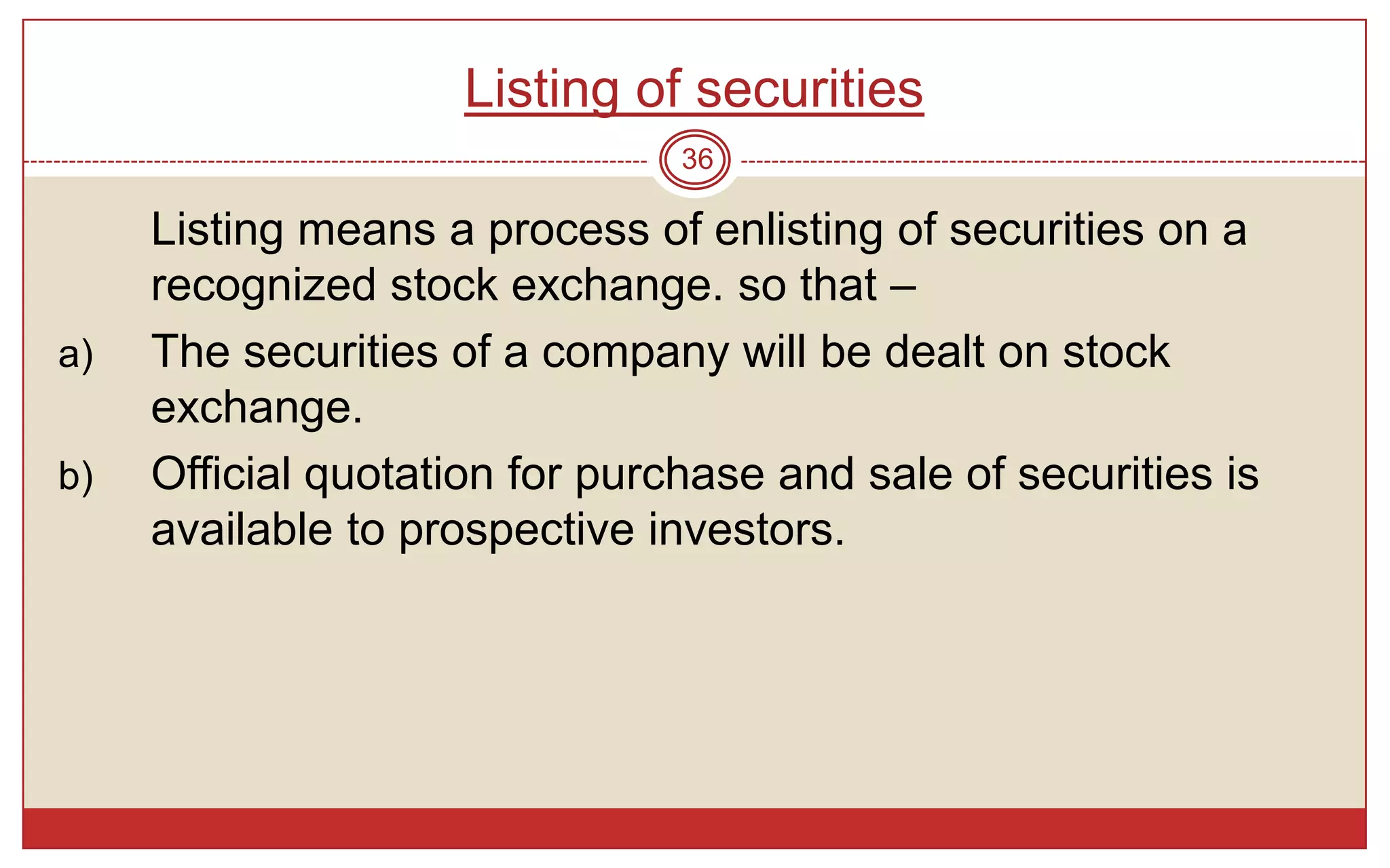 Listing of securities
                                36

     Listing means a process of enlisting of securities on a
     recognized stock exchange. so that –
a)   The securities of a company will be dealt on stock
     exchange.
b)   Official quotation for purchase and sale of securities is
     available to prospective investors.
 