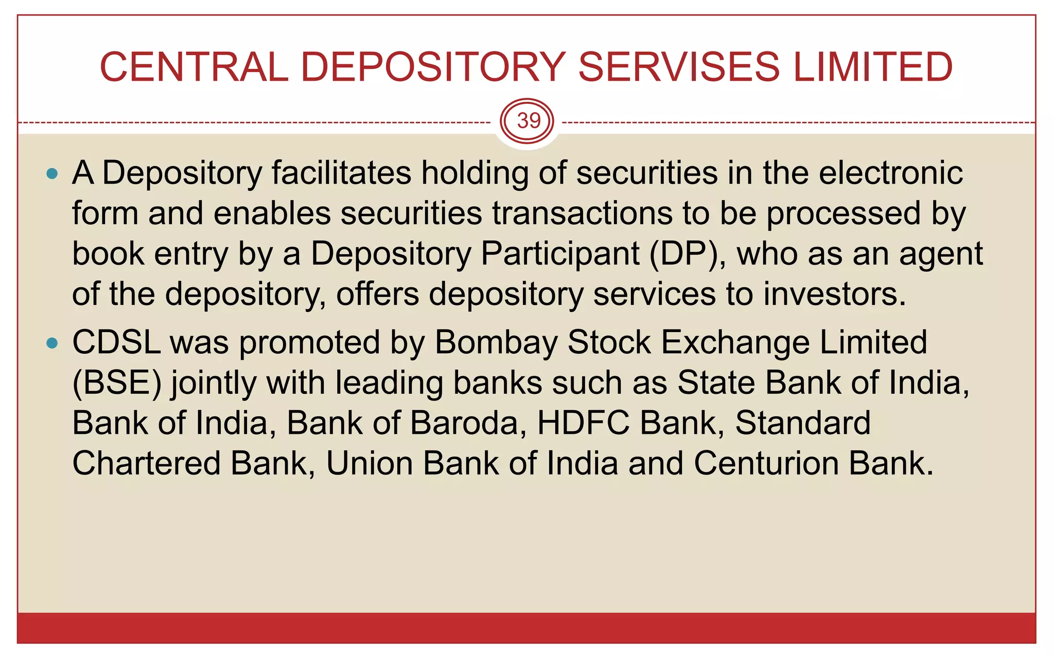 CENTRAL DEPOSITORY SERVISES LIMITED
                                 39

 A Depository facilitates holding of securities in the electronic
  form and enables securities transactions to be processed by
  book entry by a Depository Participant (DP), who as an agent
  of the depository, offers depository services to investors.
 CDSL was promoted by Bombay Stock Exchange Limited
  (BSE) jointly with leading banks such as State Bank of India,
  Bank of India, Bank of Baroda, HDFC Bank, Standard
  Chartered Bank, Union Bank of India and Centurion Bank.
 