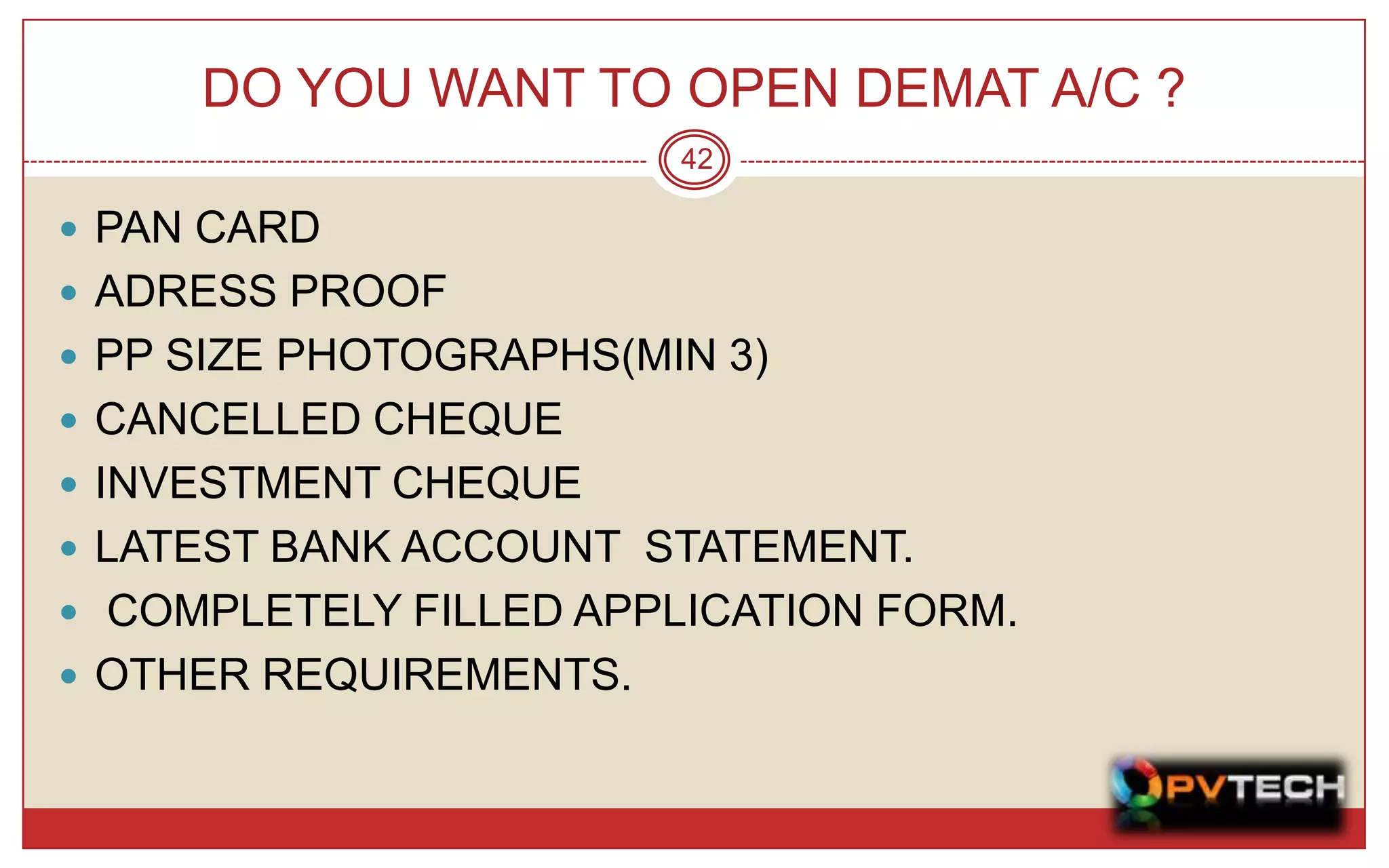DO YOU WANT TO OPEN DEMAT A/C ?
                        42

 PAN CARD
 ADRESS PROOF
 PP SIZE PHOTOGRAPHS(MIN 3)
 CANCELLED CHEQUE
 INVESTMENT CHEQUE
 LATEST BANK ACCOUNT STATEMENT.
 COMPLETELY FILLED APPLICATION FORM.
 OTHER REQUIREMENTS.
 