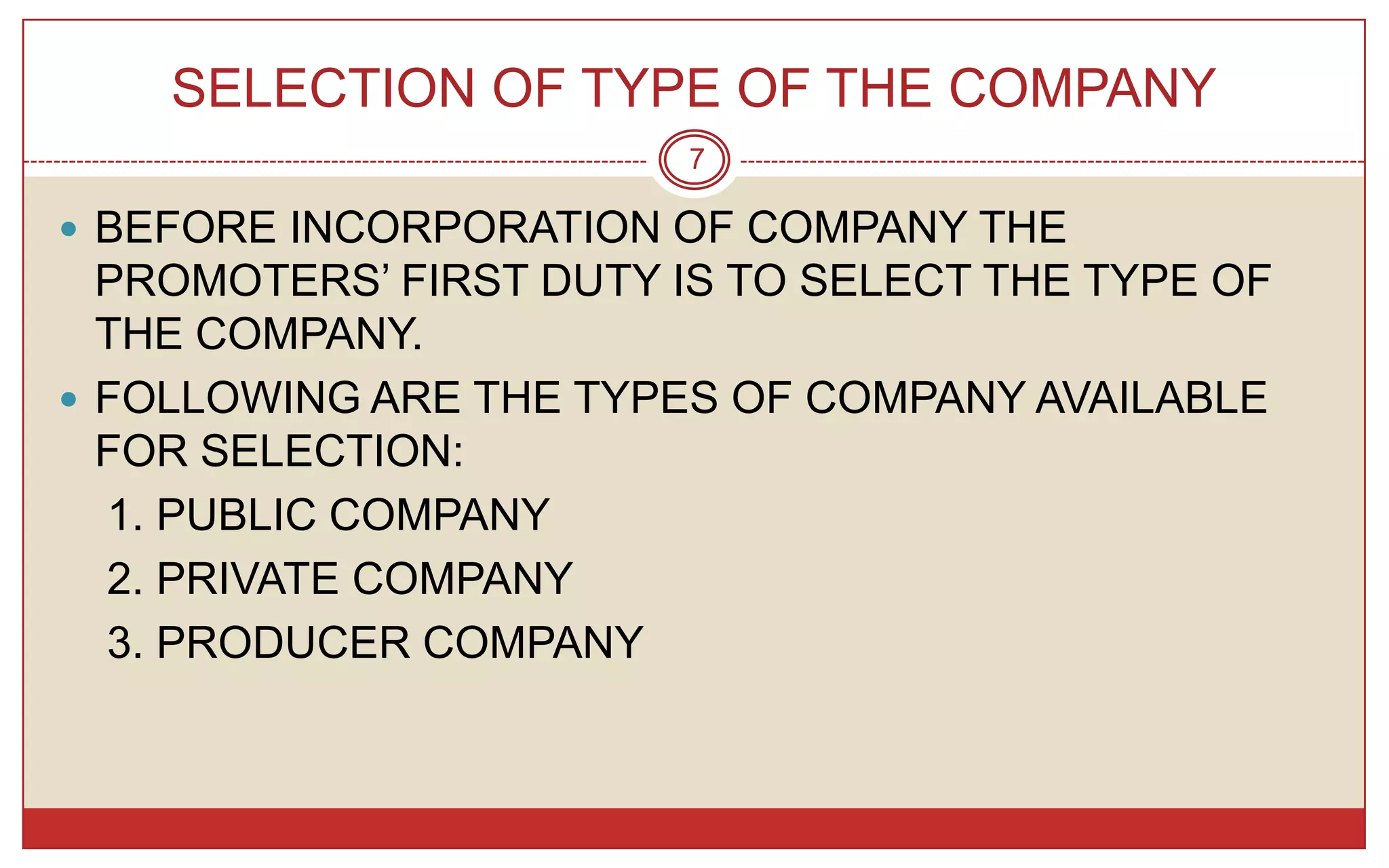 SELECTION OF TYPE OF THE COMPANY
                        7

 BEFORE INCORPORATION OF COMPANY THE
  PROMOTERS’ FIRST DUTY IS TO SELECT THE TYPE OF
  THE COMPANY.
 FOLLOWING ARE THE TYPES OF COMPANY AVAILABLE
  FOR SELECTION:
  1. PUBLIC COMPANY
  2. PRIVATE COMPANY
  3. PRODUCER COMPANY
 