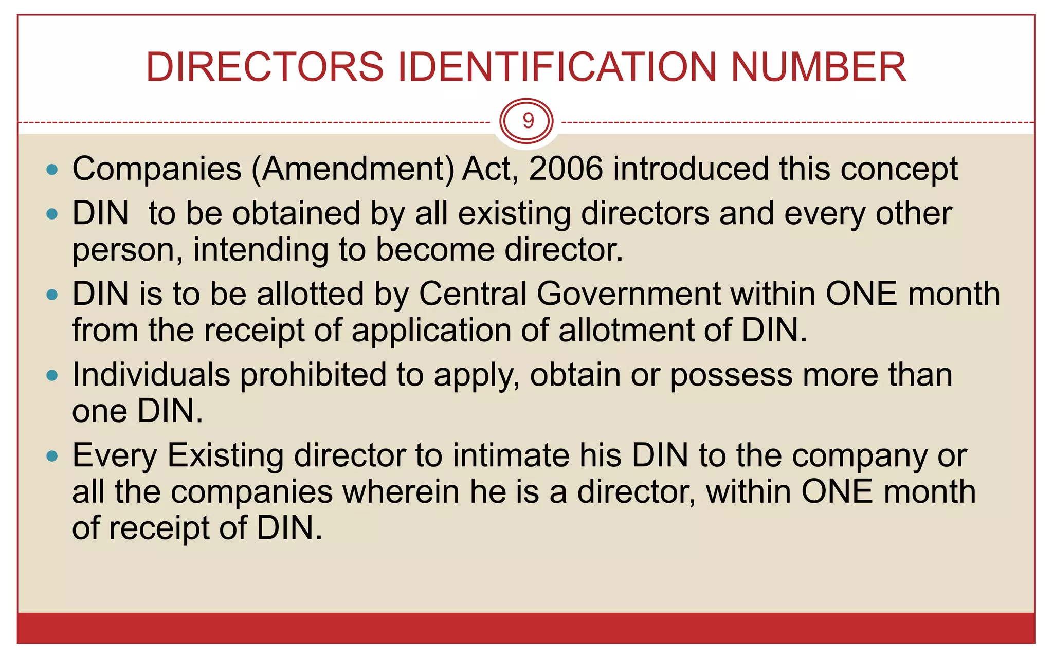 DIRECTORS IDENTIFICATION NUMBER
                                9

 Companies (Amendment) Act, 2006 introduced this concept
 DIN to be obtained by all existing directors and every other
  person, intending to become director.
 DIN is to be allotted by Central Government within ONE month
  from the receipt of application of allotment of DIN.
 Individuals prohibited to apply, obtain or possess more than
  one DIN.
 Every Existing director to intimate his DIN to the company or
  all the companies wherein he is a director, within ONE month
  of receipt of DIN.
 