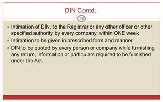 DIN Contd..
                                 10

 Intimation of DIN, to the Registrar or any other officer or other
  specified authority by every company, within ONE week
 Intimation to be given in prescribed form and manner.
 DIN to be quoted by every person or company while furnishing
  any return, information or particulars required to be furnished
  under the Act.
 