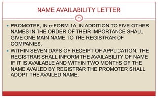 NAME AVAILABILITY LETTER
                         11

 PROMOTER, IN e-FORM 1A, IN ADDITION TO FIVE OTHER
  NAMES IN THE ORDER OF THEIR IMPORTANCE SHALL
  GIVE ONE MAIN NAME TO THE REGISTRAR OF
  COMPANIES.
 WITHIN SEVEN DAYS OF RECEIPT OF APPLICATION, THE
  REGISTRAR SHALL INFORM THE AVAILABILITY OF NAME
  IF IT IS AVAILABLE AND WITHIN TWO MONTHS OF THE
  NAME AVAILED BY REGISTRAR THE PROMOTER SHALL
  ADOPT THE AVAILED NAME.
 