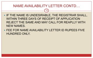 NAME AVAILABILITY LETTER CONTD…
                         12

 IF THE NAME IS UNDESIRABLE, THE REGISTRAR SHALL,
  WITHIN THREE DAYS OF RECEIPT OF APPLICATION
  REJECT THE SAME AND MAY CALL FOR REAPLLY WITH
  NEW NAMES.
 FEE FOR NAME AVAILABILITY LETTER ID RUPEES FIVE
  HUNDRED ONLY.
 