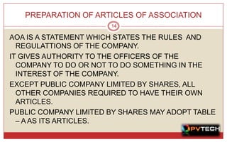 PREPARATION OF ARTICLES OF ASSOCIATION
                       14

AOA IS A STATEMENT WHICH STATES THE RULES AND
  REGULATTIONS OF THE COMPANY.
IT GIVES AUTHORITY TO THE OFFICERS OF THE
  COMPANY TO DO OR NOT TO DO SOMETHING IN THE
  INTEREST OF THE COMPANY.
EXCEPT PUBLIC COMPANY LIMITED BY SHARES, ALL
  OTHER COMPANIES REQUIRED TO HAVE THEIR OWN
  ARTICLES.
PUBLIC COMPANY LIMITED BY SHARES MAY ADOPT TABLE
  – A AS ITS ARTICLES.
 