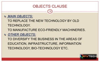 OBJECTS CLAUSE
                     18

MAIN OBJECTS:
TO REPLACE THE NEW TECHNOLOGY BY OLD
TECHNOLOGY.
TO MANUFACTURE ECO-FRIENDLY MACHINERIES.
OTHER OBJECTS:
TO DIVERSIFY THE BUSINESS IN THE AREAS OF
EDUCATION, INFRASTRUCTURE, INFORMATION
TECHNOLOGY, BIO-TECHNOLOGY ETC.
 