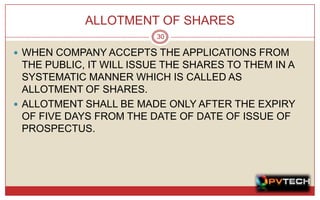 ALLOTMENT OF SHARES
                         30

 WHEN COMPANY ACCEPTS THE APPLICATIONS FROM
  THE PUBLIC, IT WILL ISSUE THE SHARES TO THEM IN A
  SYSTEMATIC MANNER WHICH IS CALLED AS
  ALLOTMENT OF SHARES.
 ALLOTMENT SHALL BE MADE ONLY AFTER THE EXPIRY
  OF FIVE DAYS FROM THE DATE OF DATE OF ISSUE OF
  PROSPECTUS.
 