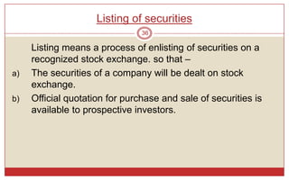 Listing of securities
                                36

     Listing means a process of enlisting of securities on a
     recognized stock exchange. so that –
a)   The securities of a company will be dealt on stock
     exchange.
b)   Official quotation for purchase and sale of securities is
     available to prospective investors.
 