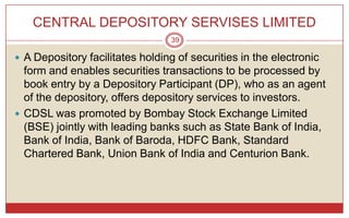 CENTRAL DEPOSITORY SERVISES LIMITED
                                 39

 A Depository facilitates holding of securities in the electronic
  form and enables securities transactions to be processed by
  book entry by a Depository Participant (DP), who as an agent
  of the depository, offers depository services to investors.
 CDSL was promoted by Bombay Stock Exchange Limited
  (BSE) jointly with leading banks such as State Bank of India,
  Bank of India, Bank of Baroda, HDFC Bank, Standard
  Chartered Bank, Union Bank of India and Centurion Bank.
 