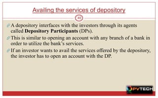 Availing the services of depository
                                  40

 A depository interfaces with the investors through its agents
  called Depository Participants (DPs).
 This is similar to opening an account with any branch of a bank in
  order to utilize the bank’s services.
 If an investor wants to avail the services offered by the depository,
  the investor has to open an account with the DP.
 