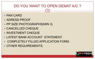 DO YOU WANT TO OPEN DEMAT A/C ?
                        42

 PAN CARD
 ADRESS PROOF
 PP SIZE PHOTOGRAPHS(MIN 3)
 CANCELLED CHEQUE
 INVESTMENT CHEQUE
 LATEST BANK ACCOUNT STATEMENT.
 COMPLETELY FILLED APPLICATION FORM.
 OTHER REQUIREMENTS.
 