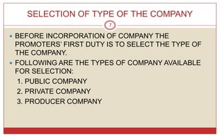 SELECTION OF TYPE OF THE COMPANY
                        7

 BEFORE INCORPORATION OF COMPANY THE
  PROMOTERS’ FIRST DUTY IS TO SELECT THE TYPE OF
  THE COMPANY.
 FOLLOWING ARE THE TYPES OF COMPANY AVAILABLE
  FOR SELECTION:
  1. PUBLIC COMPANY
  2. PRIVATE COMPANY
  3. PRODUCER COMPANY
 