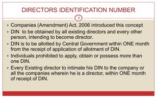 DIRECTORS IDENTIFICATION NUMBER
                                9

 Companies (Amendment) Act, 2006 introduced this concept
 DIN to be obtained by all existing directors and every other
  person, intending to become director.
 DIN is to be allotted by Central Government within ONE month
  from the receipt of application of allotment of DIN.
 Individuals prohibited to apply, obtain or possess more than
  one DIN.
 Every Existing director to intimate his DIN to the company or
  all the companies wherein he is a director, within ONE month
  of receipt of DIN.
 