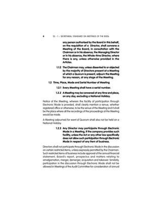 SS - 1 – SECRETARIAL STANDARD ON MEETINGS OF THE BODs4
any person authorised by the Board in this behalf,
on the requisition of a Director, shall convene a
Meeting of the Board, in consultation with the
Chairman or in his absence, the Managing Director
or in his absence, the Whole-time Director, where
there is any, unless otherwise provided in the
Articles.
1.1.2 The Chairman may, unless dissented to or objected
by the majority of Directors present at a Meeting
at which a Quorum is present, adjourn the Meeting
for any reason, at any stage of the Meeting.
1.2 Time, Place, Mode and Serial Number of Meeting
1.2.1 Every Meeting shall have a serial number.
1.2.2 A Meeting may be convened at any time and place,
on any day, excluding a National Holiday.
Notice of the Meeting, wherein the facility of participation through
Electronic Mode is provided, shall clearly mention a venue, whether
registered office or otherwise, to be the venue of the Meeting and it shall
be the place where all the recordings of the proceedings at the Meeting
would be made.
A Meeting adjourned for want of Quorum shall also not be held on a
National Holiday.
1.2.3 Any Director may participate through Electronic
Mode in a Meeting, if the company provides such
facility, unless the Act or any other law specifically
does not allow such participation through Electronic
Mode in respect of any item of business.
Directors shall not participate through Electronic Mode in the discussion
on certain restricted items, unless expressly permitted by the Chairman.
Such restricted items of business include approval of the annual financial
statement, Board’s report, prospectus and matters relating to
amalgamation, merger, demerger, acquisition and takeover. Similarly,
participation in the discussion through Electronic Mode shall not be
allowed in Meetings of the Audit Committee for consideration of annual
 