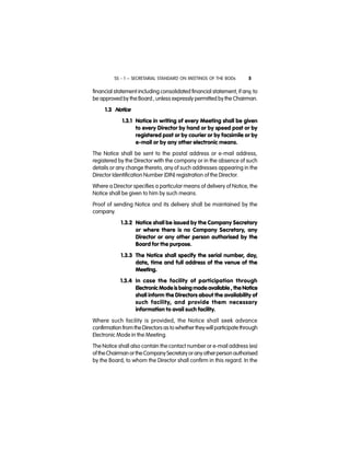 SS - 1 – SECRETARIAL STANDARD ON MEETINGS OF THE BODs 5
financial statement including consolidated financial statement, if any, to
be approved by the Board , unless expressly permitted by the Chairman.
1.3 Notice
1.3.1 Notice in writing of every Meeting shall be given
to every Director by hand or by speed post or by
registered post or by courier or by facsimile or by
e-mail or by any other electronic means.
The Notice shall be sent to the postal address or e-mail address,
registered by the Director with the company or in the absence of such
details or any change thereto, any of such addresses appearing in the
Director Identification Number (DIN) registration of the Director.
Where a Director specifies a particular means of delivery of Notice, the
Notice shall be given to him by such means.
Proof of sending Notice and its delivery shall be maintained by the
company.
1.3.2 Notice shall be issued by the Company Secretary
or where there is no Company Secretary, any
Director or any other person authorised by the
Board for the purpose.
1.3.3 The Notice shall specify the serial number, day,
date, time and full address of the venue of the
Meeting.
1.3.4 In case the facility of participation through
Electronic Mode is being made available , the Notice
shall inform the Directors about the availability of
such facility, and provide them necessary
information to avail such facility.
Where such facility is provided, the Notice shall seek advance
confirmation from theDirectors as to whether theywill participate through
Electronic Mode in the Meeting.
The Notice shall also contain the contact number or e-mail address (es)
of theChairman ortheCompanySecretaryoranyotherperson authorised
by the Board, to whom the Director shall confirm in this regard. In the
 