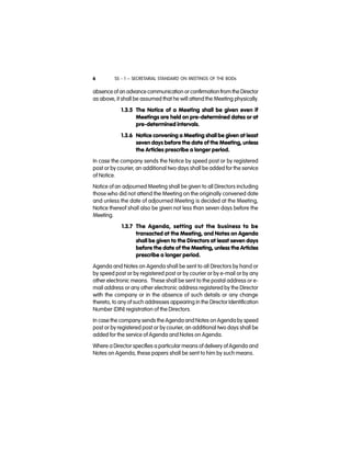 SS - 1 – SECRETARIAL STANDARD ON MEETINGS OF THE BODs6
absence of an advance communication or confirmation from the Director
as above, it shall be assumed that he will attend the Meeting physically.
1.3.5 The Notice of a Meeting shall be given even if
Meetings are held on pre-determined dates or at
pre-determined intervals.
1.3.6 Notice convening a Meeting shall be given at least
seven days before the date of the Meeting, unless
the Articles prescribe a longer period.
In case the company sends the Notice by speed post or by registered
post or by courier, an additional two days shall be added for the service
of Notice.
Notice of an adjourned Meeting shall be given to all Directors including
those who did not attend the Meeting on the originally convened date
and unless the date of adjourned Meeting is decided at the Meeting,
Notice thereof shall also be given not less than seven days before the
Meeting.
1.3.7 The Agenda, setting out the business to be
transacted at the Meeting, and Notes on Agenda
shall be given to the Directors at least seven days
before the date of the Meeting, unless the Articles
prescribe a longer period.
Agenda and Notes on Agenda shall be sent to all Directors by hand or
by speed post or by registered post or by courier or by e-mail or by any
other electronic means. These shall be sent to the postal address or e-
mail address or any other electronic address registered by the Director
with the company or in the absence of such details or any change
thereto, to any of such addresses appearing in the Director Identification
Number (DIN) registration of the Directors.
In case the company sends the Agenda and Notes on Agenda by speed
post or by registered post or by courier, an additional two days shall be
added for the service of Agenda and Notes on Agenda.
Where a Director specifies a particular means of delivery of Agenda and
Notes on Agenda, these papers shall be sent to him by such means.
 