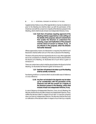 SS - 1 – SECRETARIAL STANDARD ON MEETINGS OF THE BODs8
Supplementary Notes on any of theAgenda Items may be circulated at or
prior to the Meeting but shall be taken up with the permission of the
Chairman and with the consent of amajority of the Directorspresent in the
Meeting, which shall include at least one Independent Director, if any.
1.3.8 Each item of business requiring approval at the
Meeting shall be supported by a note setting out
the details of the proposal, relevant material facts
that enable the Directors to understand the
meaning, scope and implications of the proposal
and the nature of concern or interest, if any, of
any Director in the proposal, which the Director
had earlier disclosed.
Where approval by means of a Resolution is required, the draft of such
Resolution shall be either set out in the note or placed at the Meeting.
The items of business that are required by the Act or any other applicable
law to be considered at a Meeting of the Board shall be placed before
the Board at its Meeting. An illustrative list of such items is given at
Annexure ‘A’.
There are certain items which shall be placed before the Board at its first
Meeting. An illustrative list thereof is given at Annexure ‘B’.
1.3.9 Each item of business to be taken up at the Meeting
shall be serially numbered.
Numbering shall be in a manner which would enable ease of reference
or cross-reference.
1.3.10 Any item not included in the Agenda may be taken
up for consideration with the permission of the
Chairman and with the consent of a majority of
the Directors present in the Meeting, which shall
include at least one Independent Director, if any.
In case of absence of Independent Directors, if any, at such Meeting, the
Minutes shall be final only after at least one Independent Director, if any,
ratifies the decision taken in respect of such item. In case the company
does not have an Independent Director, the Minutes shall be final only
on ratification of the decision taken in respect of such item by a majority
 