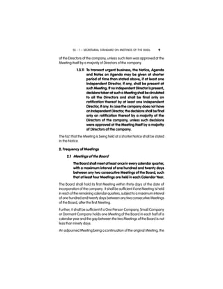 SS - 1 – SECRETARIAL STANDARD ON MEETINGS OF THE BODs 9
of the Directors of the company, unless such item was approved at the
Meeting itself by a majority of Directors of the company.
1.3.11 To transact urgent business, the Notice, Agenda
and Notes on Agenda may be given at shorter
period of time than stated above, if at least one
Independent Director, if any, shall be present at
such Meeting. If no Independent Director is present,
decisionstaken at sucha Meeting shall becirculated
to all the Directors and shall be final only on
ratification thereof by at least one Independent
Director, if any. In case the company does not have
an Independent Director, the decisions shall be final
only on ratification thereof by a majority of the
Directors of the company, unless such decisions
were approved at the Meeting itself by a majority
of Directors of the company.
The fact that the Meeting is being held at a shorter Notice shall be stated
in the Notice.
2. Frequency of Meetings
2.1 Meetings of the Board
The Board shallmeet at least once in every calendar quarter,
with a maximum interval of one hundred and twenty days
between any two consecutive Meetings of the Board, such
that at least four Meetings are held in each Calendar Year.
The Board shall hold its first Meeting within thirty days of the date of
incorporation of the company. It shall be sufficient if one Meeting is held
in each of theremaining calendarquarters,subject to amaximum interval
of one hundred and twenty days between anytwo consecutive Meetings
of the Board, after the first Meeting.
Further, it shall be sufficient if a One Person Company, Small Company
or Dormant Company holds one Meeting of the Board in each half of a
calendar year and the gap between the two Meetings of the Board is not
less than ninety days.
An adjourned Meeting being a continuation of the original Meeting, the
 