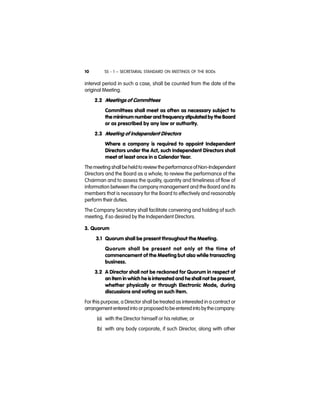 SS - 1 – SECRETARIAL STANDARD ON MEETINGS OF THE BODs10
interval period in such a case, shall be counted from the date of the
original Meeting.
2.2 Meetings of Committees
Committees shall meet as often as necessary subject to
the minimum number and frequency stipulated by the Board
or as prescribed by any law or authority.
2.3 Meeting of Independent Directors
Where a company is required to appoint Independent
Directors under the Act, such Independent Directors shall
meet at least once in a Calendar Year.
The meeting shallbe held to review theperformance of Non-Independent
Directors and the Board as a whole; to review the performance of the
Chairman and to assess the quality, quantity and timeliness of flow of
information between the company management and the Board and its
members that is necessary for the Board to effectively and reasonably
perform their duties.
The Company Secretary shall facilitate convening and holding of such
meeting, if so desired by the Independent Directors.
3. Quorum
3.1 Quorum shall be present throughout the Meeting.
Quorum shall be present not only at the time of
commencement of the Meeting but also while transacting
business.
3.2 A Director shall not be reckoned for Quorum in respect of
an item in which he is interested and he shall not be present,
whether physically or through Electronic Mode, during
discussions and voting on such item.
For this purpose, a Director shall be treated as interested in a contract or
arrangement enteredinto orproposedtobe entered into bythecompany:
(a) with the Director himself or his relative; or
(b) with any body corporate, if such Director, along with other
 