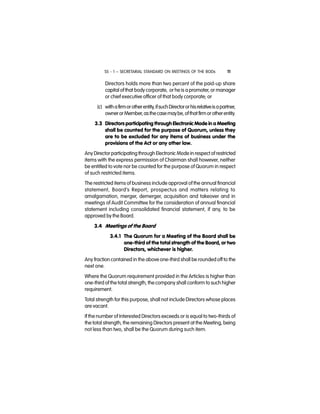 SS - 1 – SECRETARIAL STANDARD ON MEETINGS OF THE BODs 11
Directors holds more than two percent of the paid-up share
capital ofthat body corporate, or he is a promoter, or manager
or chief executive officer of that body corporate; or
(c) withafirmorotherentity,ifsuchDirectororhisrelativeisapartner,
ownerorMember,asthecasemaybe,ofthat firmorotherentity.
3.3 Directors participating through Electronic Mode in a Meeting
shall be counted for the purpose of Quorum, unless they
are to be excluded for any items of business under the
provisions of the Act or any other law.
Any Director participating through Electronic Mode in respect of restricted
items with the express permission of Chairman shall however, neither
be entitled to vote nor be counted for the purpose of Quorum in respect
of such restricted items.
The restricted items of business include approval of the annual financial
statement, Board’s Report, prospectus and matters relating to
amalgamation, merger, demerger, acquisition and takeover and in
meetings of Audit Committee for the consideration of annual financial
statement including consolidated financial statement, if any, to be
approved by the Board.
3.4 Meetings of the Board
3.4.1 The Quorum for a Meeting of the Board shall be
one-third of the total strength of the Board, or two
Directors, whichever is higher.
Any fraction contained in the above one-third shall be rounded off to the
next one.
Where the Quorum requirement provided in the Articles is higher than
one-third of the total strength, the company shall conform to such higher
requirement.
Total strength for this purpose, shall not include Directors whose places
are vacant.
If the number of Interested Directors exceeds or is equal to two-thirds of
the total strength, the remaining Directors present at the Meeting, being
not less than two, shall be the Quorum during such item.
 
