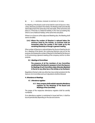 SS - 1 – SECRETARIAL STANDARD ON MEETINGS OF THE BODs12
If a Meeting of the Board could not be held for want of Quorum, then,
unless otherwise provided in the Articles, the Meeting shall automatically
stand adjourned to the same day in the next week, at the same time and
place or, if that day is a National Holiday, to the next succeeding day
which is not a National Holiday, at the same time and place.
If there is no Quorum at the adjourned Meeting also, the Meeting shall
stand cancelled.
3.4.2 Where the number of Directors is reduced below the
minimum fixed by the Articles, no business shall be
transacted unless the number is first made up by the
remaining Director(s) or through a general meeting.
If the number of Directors is reduced below the Quorum fixed by the Act
for a Meeting of the Board, the continuing Directors may act for the
purpose ofincreasing thenumberofDirectors to that fixedfor the Quorum
or of summoning a general meeting of the company, and for no other
purpose.
3.5 Meetings of Committees
The presence of all the members of any Committee
constituted by the Board is necessary to form the Quorum
for Meetings of such Committee unless otherwise stipulated
in the Act or any other law or the Articles or by the Board.
Regulations framed under any other law may contain provisions for the
Quorum of a Committee and such stipulations shall be followed.
4. Attendance at Meetings
4.1 Attendance registers
4.1.1 Every company shall maintain separate attendance
registers for the Meetings of the Board and
Meetings of the Committee.
The pages of the respective attendance registers shall be serially
numbered.
If an attendance register is maintained in loose-leaf form, it shall be
bound periodically depending on the size and volume.
 