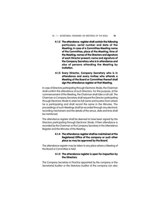 SS - 1 – SECRETARIAL STANDARD ON MEETINGS OF THE BODs 13
4.1.2 The attendance register shall contain the following
particulars: serial number and date of the
Meeting; in case of a Committee Meeting name
of the Committee; place of the Meeting; time of
the Meeting; names of the Directors and signature
of each Director present; name and signature of
the Company Secretary who is in attendance and
also of persons attending the Meeting by
invitation.
4.1.3 Every Director, Company Secretary who is in
attendance and every Invitee who attends a
Meeting of the Board or Committee thereof shall
sign the attendance register at that Meeting.
In case of Directors participating through Electronic Mode, the Chairman
shall confirm the attendance of such Directors. For this purpose, at the
commencement of the Meeting, the Chairman shall take a roll call. The
Chairman or Company Secretary shall request the Director participating
through Electronic Mode to state his full name and location from where
he is participating and shall record the same in the Minutes. The
proceedings of such Meetings shall be recorded through any electronic
recording mechanism and the details of the venue, date and time shall
be mentioned.
The attendance register shall be deemed to have been signed by the
Directors participating through Electronic Mode, if their attendance is
recorded by the Chairman or the Company Secretary in the Attendance
Register and the Minutes of the Meeting.
4.1.4 The attendance register shall be maintained at the
Registered Office of the company or such other
place as may be approved by the Board.
The attendance register may be taken to any place where a Meeting of
the Board or Committee is held.
4.1.5 The attendance register is open for inspection by
the Directors.
The Company Secretary in Practice appointed by the company or the
Secretarial Auditor or the Statutory Auditor of the company can also
 