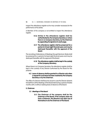 SS - 1 – SECRETARIAL STANDARD ON MEETINGS OF THE BODs14
inspect the attendance register as he may consider necessary for the
performance of his duties.
A Member of the company is not entitled to inspect the attendance
register.
4.1.6 Entries in the attendance register shall be
authenticated by the Company Secretary or where
there is no Company Secretary, by the Chairman
by appending his signature to each page.
4.1.7 The attendance register shall be preserved for a
period of at least eight financial years and may be
destroyed thereafter with the approval of the
Board.
The recording of attendance of Meetings through Electronic Mode shall
be preserved for a period of at least eight financial years and may be
destroyed thereafter with the approval of the Board.
4.1.8 The attendance register shall be kept in the custody
of the Company Secretary.
Where there is no Company Secretary, the attendance register shall be
kept in the custody of any Director authorised by the Board for this
purpose.
4.2 Leave of absence shall be granted to a Director only when
a request for such leave has been received by the Company
Secretary or by the Chairman.
The office of a Director shall become vacant in case the Director absents
himself from all the Meetings of the Board held during a period of twelve
months with or without seeking leave of absence of the Board.
5. Chairman
5.1 Meetings of the Board
5.1.1 The Chairman of the company shall be the
Chairman of the Board. If the company does not
have a Chairman, the Directors may elect one of
themselves to be the Chairman of the Board.
 