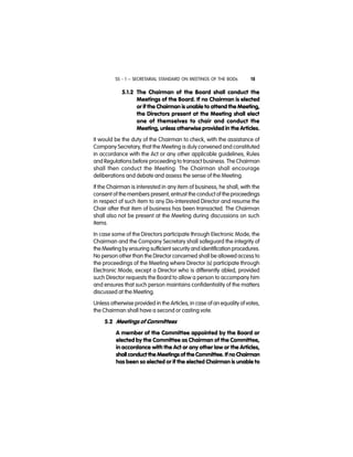 SS - 1 – SECRETARIAL STANDARD ON MEETINGS OF THE BODs 15
5.1.2 The Chairman of the Board shall conduct the
Meetings of the Board. If no Chairman is elected
or if the Chairman is unable to attend the Meeting,
the Directors present at the Meeting shall elect
one of themselves to chair and conduct the
Meeting, unless otherwise provided in the Articles.
It would be the duty of the Chairman to check, with the assistance of
Company Secretary, that the Meeting is duly convened and constituted
in accordance with the Act or any other applicable guidelines, Rules
and Regulations before proceeding to transact business. The Chairman
shall then conduct the Meeting. The Chairman shall encourage
deliberations and debate and assess the sense of the Meeting.
If the Chairman is interested in any item of business, he shall, with the
consent of the members present, entrust the conduct of the proceedings
in respect of such item to any Dis-interested Director and resume the
Chair after that item of business has been transacted. The Chairman
shall also not be present at the Meeting during discussions on such
items.
In case some of the Directors participate through Electronic Mode, the
Chairman and the Company Secretary shall safeguard the integrity of
the Meeting by ensuring sufficient security and identification procedures.
No person other than the Director concerned shall be allowed access to
the proceedings of the Meeting where Director (s) participate through
Electronic Mode, except a Director who is differently abled, provided
such Director requests the Board to allow a person to accompany him
and ensures that such person maintains confidentiality of the matters
discussed at the Meeting.
Unless otherwise provided in the Articles, in case of an equality of votes,
the Chairman shall have a second or casting vote.
5.2 Meetings of Committees
A member of the Committee appointed by the Board or
elected by the Committee as Chairman of the Committee,
in accordance with the Act or any other law or the Articles,
shall conduct the Meetings of the Committee. If no Chairman
has been so elected or if the elected Chairman is unable to
 