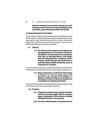 SS - 1 – SECRETARIAL STANDARD ON MEETINGS OF THE BODs16
attend the Meeting, the Committee shall elect one of its
members present to chair and conduct the Meeting of the
Committee, unless otherwise provided in the Articles.
6. Passing of Resolution by Circulation
The Act requires certain business to be approved only at Meetings of the
Board. However, other business that requires urgent decisions can be
approved by means of Resolutions passed by circulation. Resolutions
passed by circulation are deemed to be passed at a duly convened
Meeting of the Board and have equal authority.
6.1.   Authority  
6.1.1 The Chairman of the Board or in his absence, the
Managing Director or in his absence, the Whole-
time Director and where there is none, any Director
other than an Interested Director, shall decide,
before the draft Resolution is circulated to all the
Directors, whether the approval of the Board for a
particular business shall be obtained by means of
a Resolution by circulation.
An illustrative list of items which shall be placed before the Board at its
Meeting and shall not be passed by circulation is given at Annexure ‘A’.
6.1.2 Where not less than one-third of the total number
of Directors for the time being require the
Resolution under circulation to be decided at a
Meeting, the Chairman shall put the Resolution for
consideration at a Meeting of the Board.
Interested Directors shall not be excluded for the purpose of determining
the above one-third of the total number of Directors.
6.2. Procedure
6.2.1 A Resolution proposed to be passed by circulation
shall be sent in draft, together with the necessary
papers, individually to all the Directors including
Interested Directors on the same day.
6.2.2 The draft of the Resolution to be passed and the
 