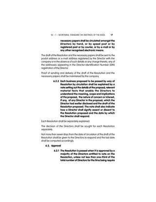 SS - 1 – SECRETARIAL STANDARD ON MEETINGS OF THE BODs 17
necessary papers shall be circulated amongst the
Directors by hand, or by speed post or by
registered post or by courier, or by e-mail or by
any other recognised electronic means.
The draft of the Resolution and the necessary papers shall be sent to the
postal address or e-mail address registered by the Director with the
company or in the absence of such details or any change thereto, any of
the addresses appearing in the Director Identification Number (DIN)
registration of the Director.
Proof of sending and delivery of the draft of the Resolution and the
necessary papers shall be maintained by the company.
6.2.3 Each business proposed to be passed by way of
Resolution by circulation shall be explained by a
note setting out the details of the proposal, relevant
material facts that enable the Directors to
understand the meaning, scope and implications
of the proposal, the nature of concern or interest,
if any, of any Director in the proposal, which the
Director had earlier disclosed and the draft of the
Resolution proposed. The note shall also indicate
how a Director shall signify assent or dissent to
the Resolution proposed and the date by which
the Director shall respond.
Each Resolution shall be separately explained.
The decision of the Directors shall be sought for each Resolution
separately.
Not more than seven days from the date of circulation of the draft of the
Resolution shall be given to the Directors to respond and the last date
shall be computed accordingly.
6.3. Approval
6.3.1 The Resolution is passed when it is approved by a
majority of the Directors entitled to vote on the
Resolution, unless not less than one-third of the
total number of Directors for the time being require
 