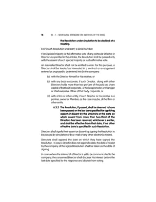 SS - 1 – SECRETARIAL STANDARD ON MEETINGS OF THE BODs18
the Resolution under circulation to be decided at a
Meeting.
Every such Resolution shall carry a serial number.
If any special majority or the affirmative vote of any particular Director or
Directors is specified in the Articles, the Resolution shall be passed only
with the assent of such special majority or such affirmative vote.
An Interested Director shall not be entitled to vote. For this purpose, a
Director shall be treated as interested in a contract or arrangement
entered or proposed to be entered into by the company:
(a) with the Director himself or his relative; or
(b) with any body corporate, if such Director, along with other
Directors holds more than two percent of the paid-up share
capital ofthat body corporate, or he is a promoter, or manager
or chief executive officer of that body corporate; or
(c) with a firm or other entity, if such Director or his relative is a
partner, owner or Member, as the case may be, of that firm or
other entity.
6.3.2 The Resolution, if passed, shall be deemed to have
been passed on the last date specified for signifying
assent or dissent by the Directors or the date on
which assent from more than two-third of the
Directors has been received, whichever is earlier,
and shall be effective from that date, if no other
effective date is specified in such Resolution.
Directors shall signify their assent or dissent by signing the Resolution to
be passed by circulation or by e-mail or any other electronic means.
Directors shall append the date on which they have signed the
Resolution.  In casea Director does not append a date, thedate of receipt
by the company of the signed Resolution shall be taken as the date of
signing.
In cases where the interest of a Director is yet to be communicated to the
company, the concerned Director shall disclose his interest before the
last date specified for the response and abstain from voting.
 