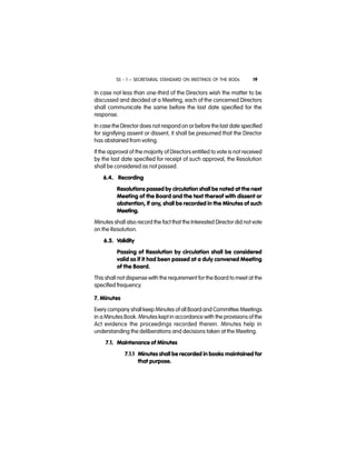 SS - 1 – SECRETARIAL STANDARD ON MEETINGS OF THE BODs 19
In case not less than one-third of the Directors wish the matter to be
discussed and decided at a Meeting, each of the concerned Directors
shall communicate the same before the last date specified for the
response.
In case the Director does not respond on or before the last date specified
for signifying assent or dissent, it shall be presumed that the Director
has abstained from voting.
If the approval of the majority of Directors entitled to vote is not received
by the last date specified for receipt of such approval, the Resolution
shall be considered as not passed.
6.4. Recording
Resolutions passed by circulation shall be noted at the next
Meeting of the Board and the text thereof with dissent or
abstention, if any, shall be recorded in the Minutes of such
Meeting.
Minutes shall also record the fact that the Interested Director did not vote
on the Resolution.
6.5. Validity
Passing of Resolution by circulation shall be considered
valid as if it had been passed at a duly convened Meeting
of the Board.
This shall not dispense with the requirement for the Board to meet at the
specified frequency.
7. Minutes
Every company shall keep Minutes of all Board and Committee Meetings
in a Minutes Book. Minutes kept in accordance with the provisions of the
Act evidence the proceedings recorded therein. Minutes help in
understanding the deliberations and decisions taken at the Meeting.
7.1. Maintenance of Minutes
7.1.1 Minutes shall be recorded in books maintained for
that purpose.
 