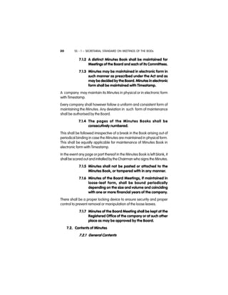 SS - 1 – SECRETARIAL STANDARD ON MEETINGS OF THE BODs20
7.1.2 A distinct Minutes Book shall be maintained for
Meetings of the Board and each of its Committees.
7.1.3 Minutes may be maintained in electronic form in
such manner as prescribed under the Act and as
may be decided by the Board. Minutes in electronic
form shall be maintained with Timestamp.
A company may maintain its Minutes in physical or in electronic form
with Timestamp.
Every company shall however follow a uniform and consistent form of
maintaining the Minutes. Any deviation in such form of maintenance
shall be authorised by the Board.
7.1.4 The pages of the Minutes Books shall be
consecutively numbered.
This shall be followed irrespective of a break in the Book arising out of
periodical binding in case the Minutes are maintained in physical form.
This shall be equally applicable for maintenance of Minutes Book in
electronic form with Timestamp.
In the event any page or part thereof in the Minutes Book is left blank, it
shall be scored out and initialled by the Chairman who signs the Minutes.
7.1.5 Minutes shall not be pasted or attached to the
Minutes Book, or tampered with in any manner.
7.1.6 Minutes of the Board Meetings, if maintained in
loose-leaf form, shall be bound periodically
depending on the size and volume and coinciding
with one or more financial years of the company.
There shall be a proper locking device to ensure security and proper
control to prevent removal or manipulation of the loose leaves.
7.1.7 Minutes of the Board Meeting shall be kept at the
Registered Office of the company or at such other
place as may be approved by the Board.
7.2. Contents of Minutes
7.2.1 General Contents
 