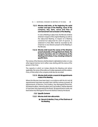 SS - 1 – SECRETARIAL STANDARD ON MEETINGS OF THE BODs 21
7.2.1.1 Minutes shall state, at the beginning the serial
number and type of the Meeting, name of the
company, day, date, venue and time of
commencement and conclusion of the Meeting.
In case a Meeting is adjourned, the Minutes shall be
entered in respect of the original Meeting as well as
the adjourned Meeting. In respect of a Meeting
convened but adjourned for want of quorum, a
statement to that effect shall be recorded by the
Chairman or any Director present at the Meeting in
the Minutes.
7.2.1.2 Minutes shall record the names of the Directors
present physically or through Electronic Mode, the
Company Secretary who is in attendance at the
Meeting and Invitees, if any, including Invitees for
specific items.
The names of the Directors shall be listed in alphabetical order or in any
other logical manner, but in either case starting with the name of the
person in the Chair.
The capacity in which an Invitee attends the Meeting and where
applicable, thename of the entitysuch Invitee represents andthe relation,
if any, of that entity to the company shall also be recorded.
7.2.1.3 Minutes shall contain a record of all appointments
made at the Meeting.
Where the Minutes have been kept in accordance with the Act and all
appointments have been recorded, then until the contrary is proved, all
appointments of Directors, First Auditors, Key Managerial Personnel,
Secretarial Auditors, InternalAuditors and Cost Auditors,shall be deemed
to have been duly approved by the Board. All appointments made one
level below Key Managerial Personnel shall be noted by the Board.
7.2.2 Specific Contents
7.2.2.1 Minutes shall inter-alia contain:
(a) Record of election, if any, of the Chairman of
the Meeting.
 