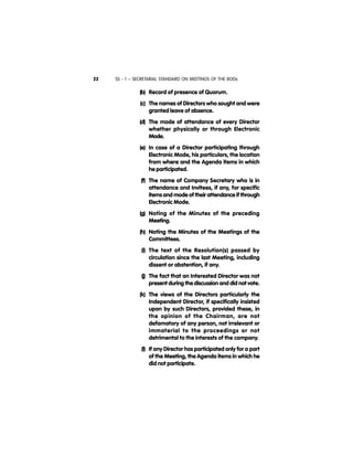 SS - 1 – SECRETARIAL STANDARD ON MEETINGS OF THE BODs22
(b) Record of presence of Quorum.
(c) The names of Directors who sought and were
granted leave of absence.
(d) The mode of attendance of every Director
whether physically or through Electronic
Mode.
(e) In case of a Director participating through
Electronic Mode, his particulars, the location
from where and the Agenda items in which
he participated.
(f) The name of Company Secretary who is in
attendance and Invitees, if any, for specific
items and mode of their attendance if through
Electronic Mode.
(g) Noting of the Minutes of the preceding
Meeting.
(h) Noting the Minutes of the Meetings of the
Committees.
(i) The text of the Resolution(s) passed by
circulation since the last Meeting, including
dissent or abstention, if any.
(j) The fact that an Interested Director was not
present during the discussion and did not vote.
(k) The views of the Directors particularly the
Independent Director, if specifically insisted
upon by such Directors, provided these, in
the opinion of the Chairman, are not
defamatory of any person, not irrelevant or
immaterial to the proceedings or not
detrimental to the interests of the company.
(l) If any Director has participated only for a part
of the Meeting, the Agenda items in which he
did not participate.
 