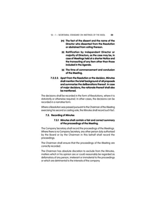 SS - 1 – SECRETARIAL STANDARD ON MEETINGS OF THE BODs 23
(m) The fact of the dissent and the name of the
Director who dissented from the Resolution
or abstained from voting thereon.
(n) Ratification by Independent Director or
majority of Directors, as the case may be, in
case of Meetings held at a shorter Notice and
the transacting of any item other than those
included in the Agenda.
(o) The time of commencement and conclusion
of the Meeting.
7.2.2.2. Apart from the Resolution or the decision, Minutes
shall mention the brief background of all proposals
and summarise the deliberations thereof. In case
of major decisions, the rationale thereof shall also
be mentioned.
The decisions shall be recorded in the form of Resolutions, where it is
statutorily or otherwise required. In other cases, the decisions can be
recorded in a narrative form.
Where a Resolution was passed pursuant to the Chairman ofthe Meeting
exercising his second or casting vote, the Minutes shall record such fact.
7.3. Recording of Minutes
7.3.1 Minutes shall contain a fair and correct summary
of the proceedings of the Meeting.
The Company Secretary shall record the proceedings of the Meetings.
Where there is no Company Secretary, any other person duly authorised
by the Board or by the Chairman in this behalf shall record the
proceedings.
The Chairman shall ensure that the proceedings of the Meeting are
correctly recorded.
The Chairman has absolute discretion to exclude from the Minutes,
matters which in his opinion are or could reasonably be regarded as
defamatory of any person, irrelevant or immaterial to the proceedings
or which are detrimental to the interests of the company.
 