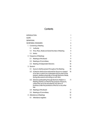 Contents
INTRODUCTION 1
SCOPE 1
DEFINITIONS 1
SECRETARIAL STANDARDS 3
1. Convening a Meeting 3
1.1 Authority 3
1.2 Time, Place, Mode and Serial Number of Meeting 4
1.3 Notice 5
2. Frequency of Meetings 9
2.1 Meetings of the Board 9
2.2 Meetings of Committees 10
2.3 Meeting of Independent Directors 10
3. Quorum 10
3.1 Quorum shall be present throughout the Meeting. 10
3.2 A Director shall not be reckoned for Quorum in respect 10
of an item in which he is interested and he shall not be
present, whether physically or through Electronic Mode,
during discussions and voting on such item.
3.3 Directors participating through Electronic Mode in a 11
Meeting shall be counted for the purpose of Quorum,
unless they are to be excluded for any items of
business under the provisions of the Act or any other
law.
3.4 Meetings of the Board 11
3.5 Meetings of Committees 12
4. Attendance at Meetings 12
4.1 Attendance registers 12
 