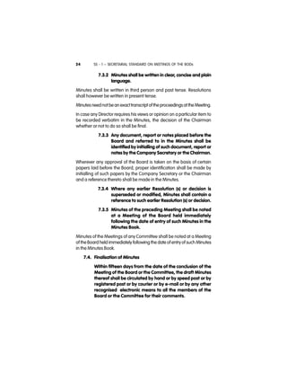 SS - 1 – SECRETARIAL STANDARD ON MEETINGS OF THE BODs24
7.3.2 Minutes shall be written in clear, concise and plain
language.
Minutes shall be written in third person and past tense. Resolutions
shall however be written in present tense.
Minutesneednot bean exacttranscript of theproceedingsat theMeeting.
In case any Director requires his views or opinion on a particular item to
be recorded verbatim in the Minutes, the decision of the Chairman
whether or not to do so shall be final.
7.3.3 Any document, report or notes placed before the
Board and referred to in the Minutes shall be
identified by initialling of such document, report or
notes by the Company Secretary or the Chairman.
Wherever any approval of the Board is taken on the basis of certain
papers laid before the Board, proper identification shall be made by
initialling of such papers by the Company Secretary or the Chairman
and a reference thereto shall be made in the Minutes.
7.3.4 Where any earlier Resolution (s) or decision is
superseded or modified, Minutes shall contain a
reference to such earlier Resolution (s) or decision.
7.3.5 Minutes of the preceding Meeting shall be noted
at a Meeting of the Board held immediately
following the date of entry of such Minutes in the
Minutes Book.
Minutes of the Meetings of any Committee shall be noted at a Meeting
of theBoard held immediately following the date of entryof such Minutes
in the Minutes Book.
7.4. Finalisation of Minutes
Within fifteen days from the date of the conclusion of the
Meeting of the Board or the Committee, the draft Minutes
thereof shall be circulated by hand or by speed post or by
registered post or by courier or by e-mail or by any other
recognised electronic means to all the members of the
Board or the Committee for their comments.
 