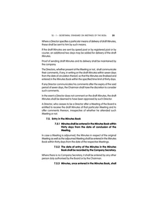 SS - 1 – SECRETARIAL STANDARD ON MEETINGS OF THE BODs 25
Where a Director specifies a particular means of delivery of draft Minutes,
these shall be sent to him by such means.
If the draft Minutes are sent by speed post or by registered post or by
courier, an additional two days may be added for delivery of the draft
Minutes.
Proof of sending draft Minutes and its delivery shall be maintained by
the company.
The Directors, whether present at the Meeting or not, shall communicate
their comments, if any, in writing on the draft Minutes within seven days
from the date of circulation thereof, so that the Minutes are finalised and
entered in the Minutes Book within the specified time limit of thirty days.
If any Director communicates his comments after the expiry of the said
period of seven days, the Chairman shall have the discretion to consider
such comments.
In the event a Director does not comment on the draft Minutes, the draft
Minutes shall be deemed to have been approved by such Director.
A Director, who ceases to be a Director after a Meeting of the Board is
entitled to receive the draft Minutes of that particular Meeting and to
offer comments thereon, irrespective of whether he attended such
Meeting or not.
7.5. Entry in the Minutes Book
7.5.1 Minutes shall be entered in the Minutes Book within
thirty days from the date of conclusion of the
Meeting.
In case a Meeting is adjourned, the Minutes in respect of the original
Meeting aswell as the adjourned Meeting shall be enteredin the Minutes
Book within thirty days from the date of the respective Meetings.
7.5.2 The date of entry of the Minutes in the Minutes
Book shall be recorded by the Company Secretary.
Where there is no Company Secretary, it shall be entered by any other
person duly authorised by the Board or by the Chairman.
7.5.3 Minutes, once entered in the Minutes Book, shall
 