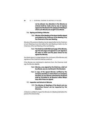 SS - 1 – SECRETARIAL STANDARD ON MEETINGS OF THE BODs26
not be altered. Any alteration in the Minutes as
entered shall be made only by way of express
approval of the Board at its subsequent Meeting in
which such Minutes are sought to be altered.
7.6. Signing and Dating of Minutes
7.6.1 Minutes of the Meeting of the Board shall be signed
and dated by the Chairman of the Meeting or by
the Chairman of the next Meeting.
Minutes of the previous Meeting may be signed either by the Chairman
of such Meeting at any time before the next Meeting is held or by the
Chairman of the next Meeting at the next Meeting.
7.6.2 The Chairman shall initial each page of the Minutes,
sign the last page and append to such signature
the date on which and the place where he has
signed the Minutes.
Any blank space in a page between the conclusion of the Minutes and
signature of the Chairman shall be scored out.
If the Minutes are maintained in electronic form, the Chairman shall
sign the Minutes digitally.
7.6.3 Minutes, once signed by the Chairman, shall not
be altered, save as mentioned in this Standard.
7.6.4 A copy of the signed Minutes certified by the
Company Secretary or where there is no Company
Secretary, by any Director authorised by the Board
shall be circulated to all Directors within fifteen
days after these are signed.
7.7. Inspection and Extracts of Minutes
7.7.1 The Minutes of Meetings of the Board and any
Committee thereof can be inspected by the
Directors.
A Director is entitled to inspect the Minutes of a Meeting held before the
period of his Directorship.
 