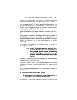 SS - 1 – SECRETARIAL STANDARD ON MEETINGS OF THE BODs 27
A Director is entitled to inspect the Minutes of the Meetings held during
the period of his Directorship, even after he ceases to be a Director.
The Company Secretary in Practice appointed by the company, the
Secretarial Auditor, the Statutory Auditor, the Cost Auditor or the Internal
Auditor of the company can inspect the Minutes as he may consider
necessary for the performance of his duties.
Inspection of Minutes Book may be provided in physical or in electronic
form.
While providing inspection of Minutes Book, the Company Secretary or
the official of the company authorised by the Company Secretary to
facilitate inspection shall take all precautions to ensure that the Minutes
Book is not mutilated or in any way tampered with by the person
inspecting.
A Member of the company is not entitled to inspect the Minutes of
Meetings of the Board.
7.7.2 Extracts of the Minutes shall be given only after
the Minutes have been duly entered in the Minutes
Book. However, certified copies of any Resolution
passed at a Meeting may be issued even earlier, if
the text of that Resolution had been placed at the
Meeting.
A Director is entitled to receive, a copy of the Minutes of a Meeting held
before the period of his Directorship.
A Director is entitled to receive a copy of the signed Minutes of a Meeting
held during the period of his Directorship, even if he ceases to be a
Director.
Extracts of the duly signed Minutes may be provided in physical or
electronic form.
8. Preservation of Minutes and other Records
8.1 Minutes of all Meetings shall be preserved permanently in
physical or in electronic form with Timestamp.
Where, under a scheme of arrangement, a company has been merged
 