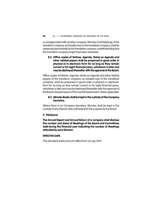 SS - 1 – SECRETARIAL STANDARD ON MEETINGS OF THE BODs28
or amalgamated with another company, Minutes of all Meetings of the
transferor company, as handed over to the transferee company, shall be
preserved permanently by the transferee company, notwithstanding that
the transferor company might have been dissolved.
8.2 Office copies of Notices, Agenda, Notes on Agenda and
other related papers shall be preserved in good order in
physical or in electronic form for as long as they remain
current or for eight financial years, whichever is later and
may be destroyed thereafter with the approval of the Board.
Office copies of Notices, Agenda, Notes on Agenda and other related
papers of the transferor company, as handed over to the transferee
company, shall be preserved in good order in physical or electronic
form for as long as they remain current or for eight financial years,
whichever is later and may be destroyed thereafter with the approval of
the Board and permission of the Central Government, where applicable.
8.3 Minutes Books shall be kept in the custody of the Company
Secretary.
Where there is no Company Secretary, Minutes shall be kept in the
custody of any Director duly authorised for the purpose by the Board.
9. Disclosure
The Annual Report and Annual Return of a company shall disclose
the number and dates of Meetings of the Board and Committees
held during the financial year indicating the number of Meetings
attended by each Director.
EFFECTIVE DATE
This Standard shall come into effect from 1st July, 2015
 