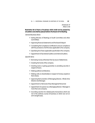 SS - 1 – SECRETARIAL STANDARD ON MEETINGS OF THE BODs 29
Annexure ‘A’
(Para 1.3.8)
Illustrative list of items of business which shall not be passed by
circulation and shall be placed before the Board at its Meeting
General Business Items
• Noting Minutes of Meetings of Audit Committee and other
Committees.
• Approving financial statements and the Board’s Report.
• Considering the Compliance Certificate to ensure compliance
with the provisions of all the laws applicable to the company.
• Specifying list of laws applicable specifically to the company.
• Appointment of Secretarial Auditors and Internal Auditors.
Specific Items
• Borrowing money otherwise than by issue of debentures.
• Investing the funds of the company.
• Granting loans or giving guarantee or providing security in
respect of loans.
• Making political contributions.
• Making calls on shareholders in respect of money unpaid on
their shares.
• Approving Remuneration of Managing Director, Whole-time
Director and Manager .
• Appointment or Removal of Key Managerial Personnel.
• Appointment of a person as a Managing Director / Manager in
more than one company.
• According sanction for related party transactions which are
not in the ordinary course of business or which are not on
arm’s length basis.
 