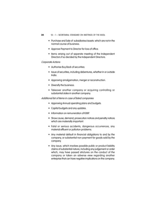 SS - 1 – SECRETARIAL STANDARD ON MEETINGS OF THE BODs30
• Purchase and Sale of subsidiaries/assets which are not in the
normal course of business.
• Approve Payment to Director for loss of office.
• Items arising out of separate meeting of the Independent
Directors if so decided by the Independent Directors.
Corporate Actions
• Authorise Buy Back of securities
• Issue of securities, including debentures, whether in or outside
India.
• Approving amalgamation, merger or reconstruction.
• Diversify the business.
• Takeover another company or acquiring controlling or
substantial stake in another company.
Additional list of items in case of listed companies
• Approving Annual operating plans and budgets.
• Capital budgets and any updates.
• Information on remuneration of KMP.
• Show cause, demand, prosecution notices and penalty notices
which are materially important.
• Fatal or serious accidents, dangerous occurrences, any
material effluent or pollution problems.
• Any material default in financial obligations to and by the
company, or substantial non-payment for goods sold by the
company.
• Any issue, which involves possible public or product liability
claims of substantial nature, including any judgement or order
which, may have passed strictures on the conduct of the
company or taken an adverse view regarding another
enterprise that can have negative implicationson the company.
 