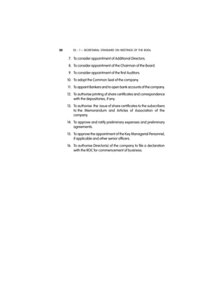 SS - 1 – SECRETARIAL STANDARD ON MEETINGS OF THE BODs32
7. To consider appointment of Additional Directors.
8. To consider appointment of the Chairman of the Board.
9. To consider appointment of the first Auditors.
10. To adopt the Common Seal of the company.
11. To appoint Bankersand to open bank accountsof the company.
12. To authorise printing of share certificates and correspondence
with the depositories, if any.
13. To authorise the issue of share certificates to the subscribers
to the Memorandum and Articles of Association of the
company.
14. To approve and ratify preliminary expenses and preliminary
agreements.
15. To approve the appointment of the Key Managerial Personnel,
if applicable and other senior officers.
16. To authorise Director(s) of the company to file a declaration
with the ROC for commencement of business.
 