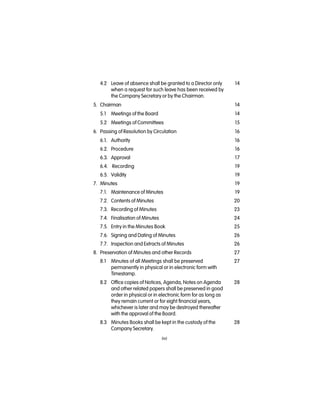 (iv)
4.2 Leave of absence shall be granted to a Director only 14
when a request for such leave has been received by
the Company Secretary or by the Chairman.
5. Chairman 14
5.1 Meetings of the Board 14
5.2 Meetings of Committees 15
6. Passing of Resolution by Circulation 16
6.1. Authority   16
6.2. Procedure 16
6.3. Approval 17
6.4. Recording 19
6.5. Validity 19
7. Minutes 19
7.1. Maintenance of Minutes 19
7.2. Contents of Minutes 20
7.3. Recording of Minutes 23
7.4. Finalisation of Minutes 24
7.5. Entry in the Minutes Book 25
7.6. Signing and Dating of Minutes 26
7.7. Inspection and Extracts of Minutes 26
8. Preservation of Minutes and other Records 27
8.1 Minutes of all Meetings shall be preserved 27
permanently in physical or in electronic form with
Timestamp.
8.2 Office copies of Notices, Agenda, Notes on Agenda 28
and other related papers shall be preserved in good
order in physical or in electronic form for as long as
they remain current or for eight financial years,
whichever is later and may be destroyed thereafter
with the approval of the Board.
8.3 Minutes Books shall be kept in the custody of the 28
Company Secretary.
 