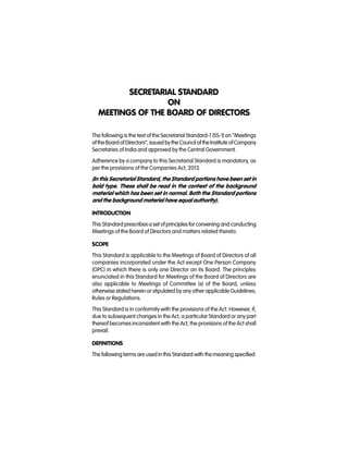 SECRETARIAL STANDARD
ON
MEETINGS OF THE BOARD OF DIRECTORS
The following is the text of the Secretarial Standard-1 (SS-1) on “Meetings
of the BoardofDirectors”, issued bythe Council of theInstitute ofCompany
Secretaries of India and approved by the Central Government.
Adherence by a company to this Secretarial Standard is mandatory, as
per the provisions of the Companies Act, 2013.
(In this Secretarial Standard, the Standard portions have been set in
bold type. These shall be read in the context of the background
material which has been set in normal. Both the Standard portions
and the background material have equal authority).
INTRODUCTION
This Standard prescribesa set of principles forconvening and conducting
Meetings of the Board of Directors and matters related thereto.
SCOPE
This Standard is applicable to the Meetings of Board of Directors of all
companies incorporated under the Act except One Person Company
(OPC) in which there is only one Director on its Board. The principles
enunciated in this Standard for Meetings of the Board of Directors are
also applicable to Meetings of Committee (s) of the Board, unless
otherwise stated herein or stipulated by any other applicable Guidelines,
Rules or Regulations.
This Standard is in conformity with the provisions of the Act. However, if,
due to subsequent changes in the Act, a particular Standard or any part
thereof becomes inconsistent with the Act, the provisions of the Act shall
prevail.
DEFINITIONS
The followingterms are used in this Standard with themeaning specified:
 